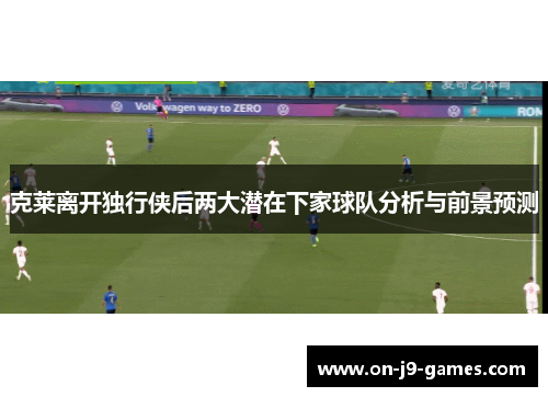 克莱离开独行侠后两大潜在下家球队分析与前景预测