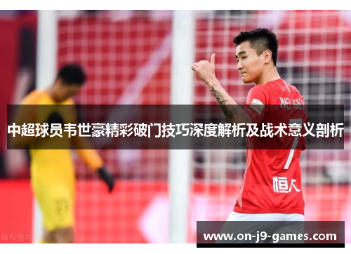 中超球员韦世豪精彩破门技巧深度解析及战术意义剖析