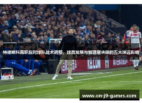 特德斯科离职后对球队战术调整、球员发展与管理层决策的五大深远影响
