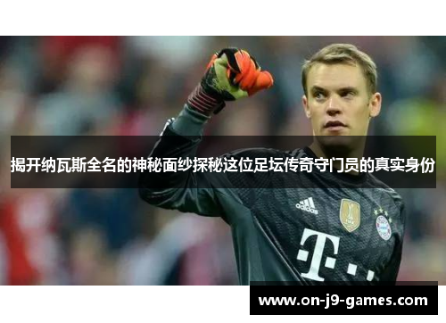 揭开纳瓦斯全名的神秘面纱探秘这位足坛传奇守门员的真实身份