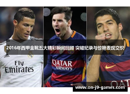 2016年西甲金靴五大精彩瞬间回顾 突破纪录与惊艳表现交织 2016年西甲金靴五大精彩瞬间回顾 突破纪录与惊艳表现交织