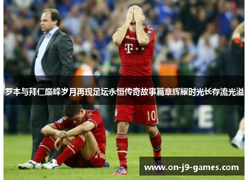 罗本与拜仁巅峰岁月再现足坛永恒传奇故事篇章辉耀时光长存流光溢