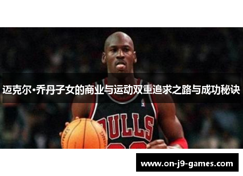 迈克尔·乔丹子女的商业与运动双重追求之路与成功秘诀 迈克尔·乔丹子女的商业与运动双重追求之路与成功秘诀