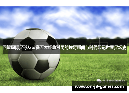 回望国际足球友谊赛五大经典对局的传奇瞬间与时代印记世界足坛史