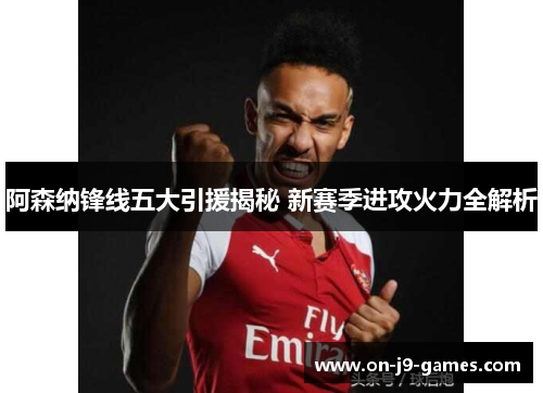 阿森纳锋线五大引援揭秘 新赛季进攻火力全解析